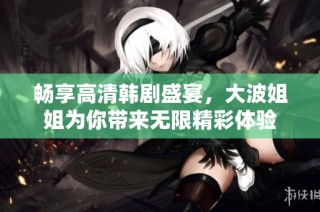 畅享高清韩剧盛宴，大波姐姐为你带来无限精彩体验