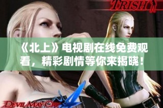 《北上》电视剧在线免费观看，精彩剧情等你来揭晓！