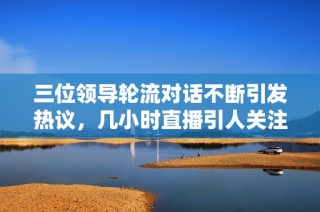 三位领导轮流对话不断引发热议，几小时直播引人关注