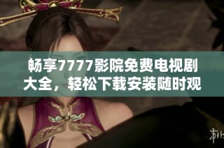 畅享7777影院免费电视剧大全，轻松下载安装随时观看欢乐剧集