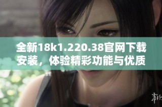 全新18k1.220.38官网下载安装，体验精彩功能与优质服务