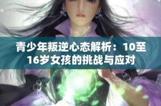 青少年叛逆心态解析：10至16岁女孩的挑战与应对