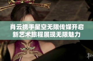 肖云携手星空无限传媒开启新艺术旅程展现无限魅力
