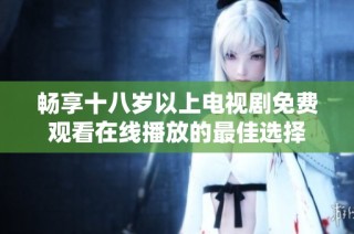 畅享十八岁以上电视剧免费观看在线播放的最佳选择