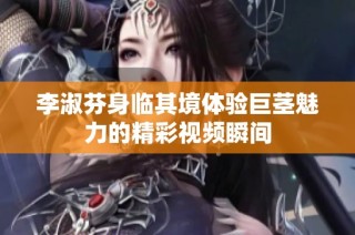 李淑芬身临其境体验巨茎魅力的精彩视频瞬间
