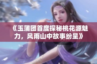 《玉蒲团首度探秘桃花源魅力，风雨山中故事纷呈》