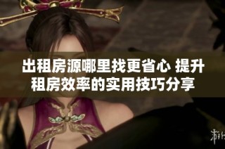 出租房源哪里找更省心 提升租房效率的实用技巧分享