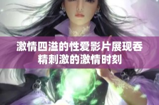 激情四溢的性爱影片展现吞精刺激的激情时刻