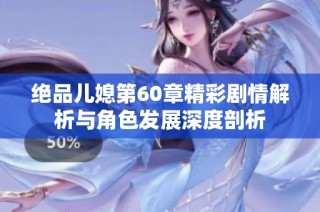 绝品儿媳第60章精彩剧情解析与角色发展深度剖析