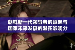 朝鲜新一代领导者的崛起与国家未来发展的潜在影响分析