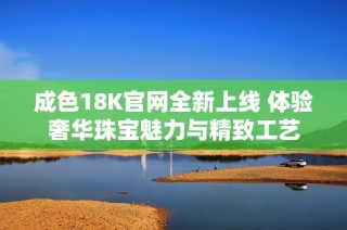 成色18K官网全新上线 体验奢华珠宝魅力与精致工艺