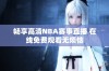 畅享高清NBA赛事直播 在线免费观看无烦恼