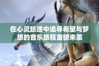 在心灵旅途中追寻希望与梦想的音乐旅程重磅来袭