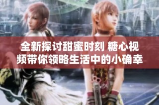 全新探讨甜蜜时刻 糖心视频带你领略生活中的小确幸