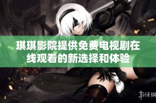 琪琪影院提供免费电视剧在线观看的新选择和体验