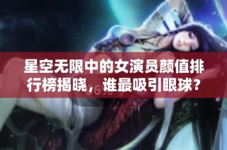 星空无限中的女演员颜值排行榜揭晓，谁最吸引眼球？