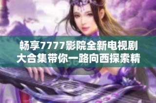 畅享7777影院全新电视剧大合集带你一路向西探索精彩剧情