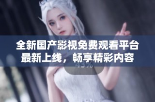 全新国产影视免费观看平台最新上线，畅享精彩内容