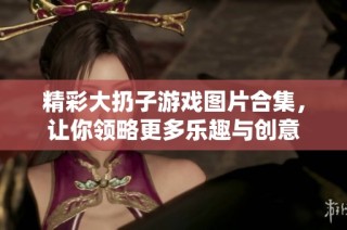 精彩大扔子游戏图片合集，让你领略更多乐趣与创意