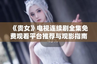 《贵女》电视连续剧全集免费观看平台推荐与观影指南