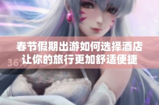 春节假期出游如何选择酒店让你的旅行更加舒适便捷