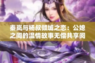 秦岚与杨叔倾城之恋：公媳之间的温情故事无偿共享阅读