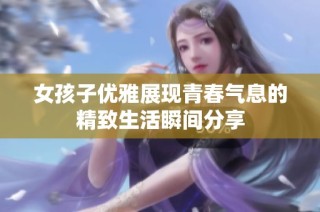 女孩子优雅展现青春气息的精致生活瞬间分享