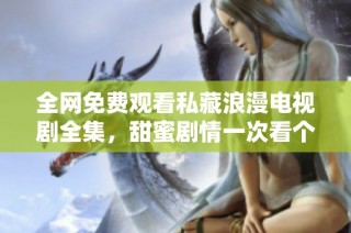 全网免费观看私藏浪漫电视剧全集，甜蜜剧情一次看个够