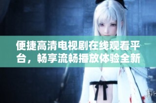 便捷高清电视剧在线观看平台，畅享流畅播放体验全新选择