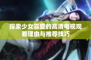 探索少女喜爱的高清电视观看理由与推荐技巧