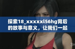 探索18_xxxxxl56hg背后的故事与意义，让我们一起揭开谜底