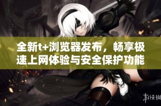 全新t+浏览器发布，畅享极速上网体验与安全保护功能