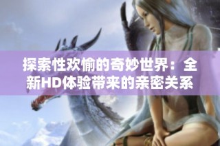 探索性欢愉的奇妙世界：全新HD体验带来的亲密关系启示