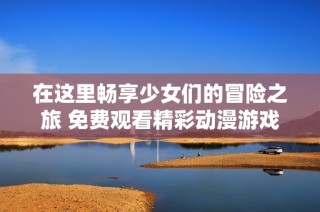 在这里畅享少女们的冒险之旅 免费观看精彩动漫游戏内容