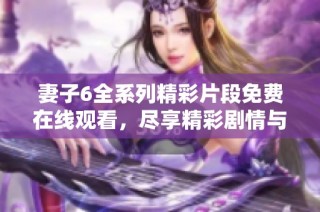 妻子6全系列精彩片段免费在线观看，尽享精彩剧情与情感纠葛