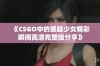 《CSGO中的暴躁少女精彩瞬间高清完整版分享》