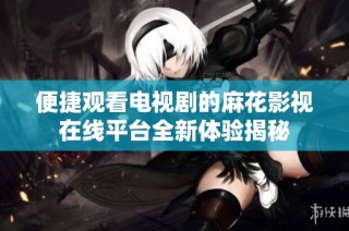 便捷观看电视剧的麻花影视在线平台全新体验揭秘