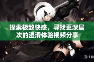 探索极致快感，寻找更深层次的湿滑体验视频分享