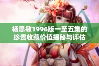 杨思敏1996版一至五集的珍贵收藏价值揭秘与评估