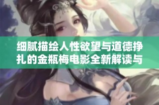 细腻描绘人性欲望与道德挣扎的金瓶梅电影全新解读与评析