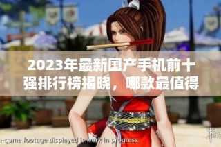 2023年最新国产手机前十强排行榜揭晓，哪款最值得购买？