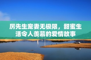 厉先生宠妻无极限，甜蜜生活令人羡慕的爱情故事
