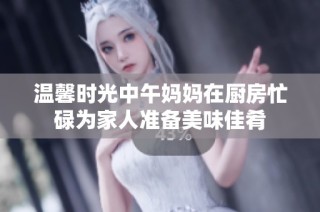 温馨时光中午妈妈在厨房忙碌为家人准备美味佳肴