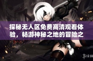 探秘无人区免费高清观看体验，畅游神秘之地的冒险之旅