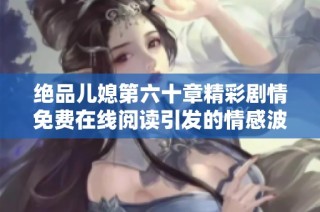 绝品儿媳第六十章精彩剧情免费在线阅读引发的情感波动解析