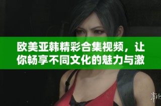 欧美亚韩精彩合集视频，让你畅享不同文化的魅力与激情