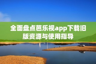 全面盘点芭乐视app下载旧版资源与使用指导