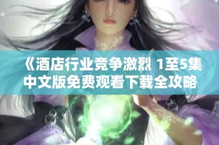 《酒店行业竞争激烈 1至5集中文版免费观看下载全攻略》