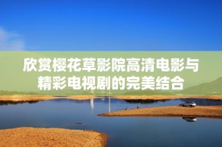 欣赏樱花草影院高清电影与精彩电视剧的完美结合