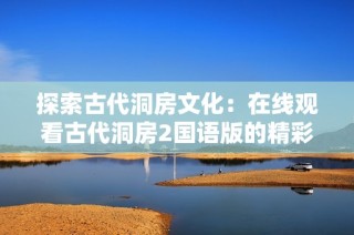 探索古代洞房文化：在线观看古代洞房2国语版的精彩内容